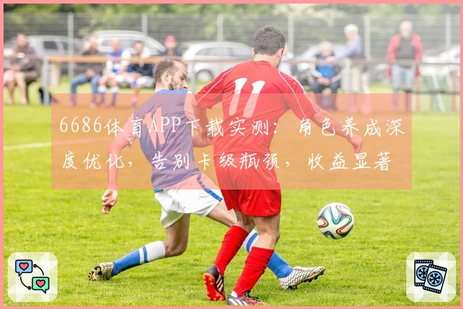 6686体育APP下载实测：角色养成深度优化，告别卡级瓶颈，收益显著提升！