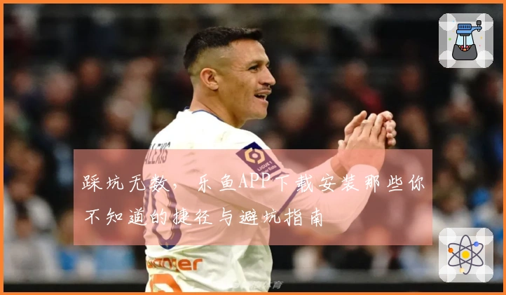 踩坑无数，乐鱼APP下载安装那些你不知道的捷径与避坑指南