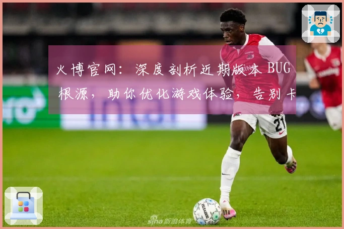 火博官网：深度剖析近期版本 BUG 根源，助你优化游戏体验，告别卡顿烦恼