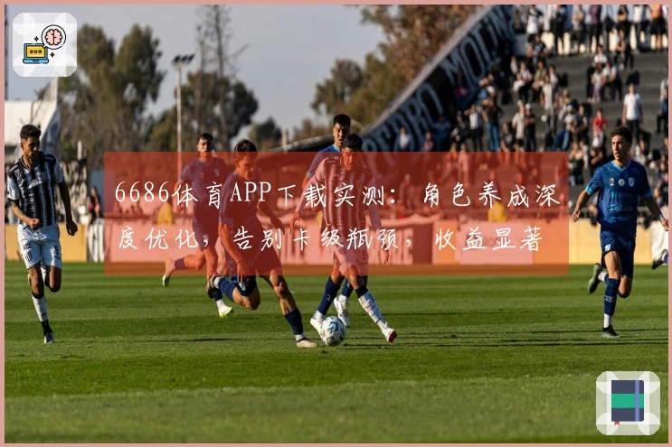 6686体育APP下载实测：角色养成深度优化，告别卡级瓶颈，收益显著提升！