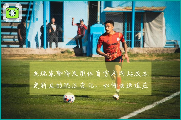 老玩家聊聊凤凰体育官方网站版本更新后的玩法变化，如何快速适应新环境？