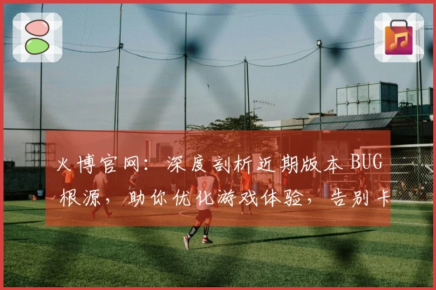 火博官网：深度剖析近期版本 BUG 根源，助你优化游戏体验，告别卡顿烦恼