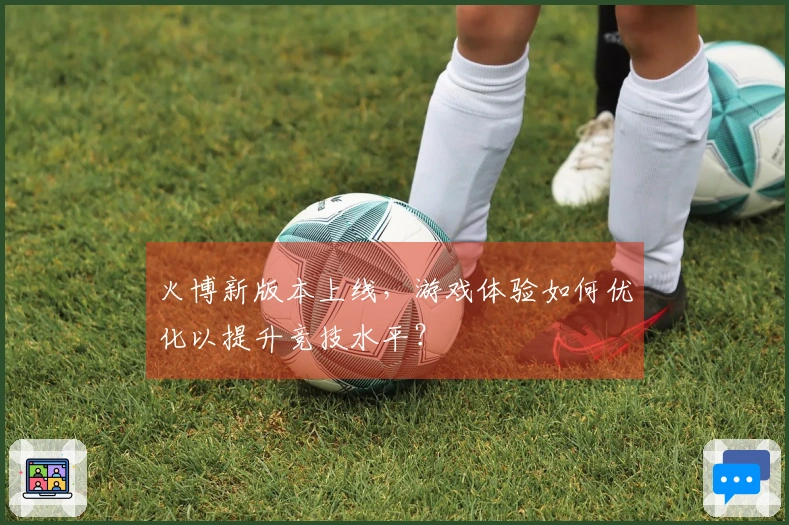 火博新版本上线，游戏体验如何优化以提升竞技水平？