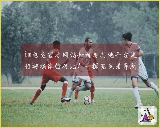 im电竞官方网站如何与其他平台进行游戏体验对比？一探究竟差异所在！